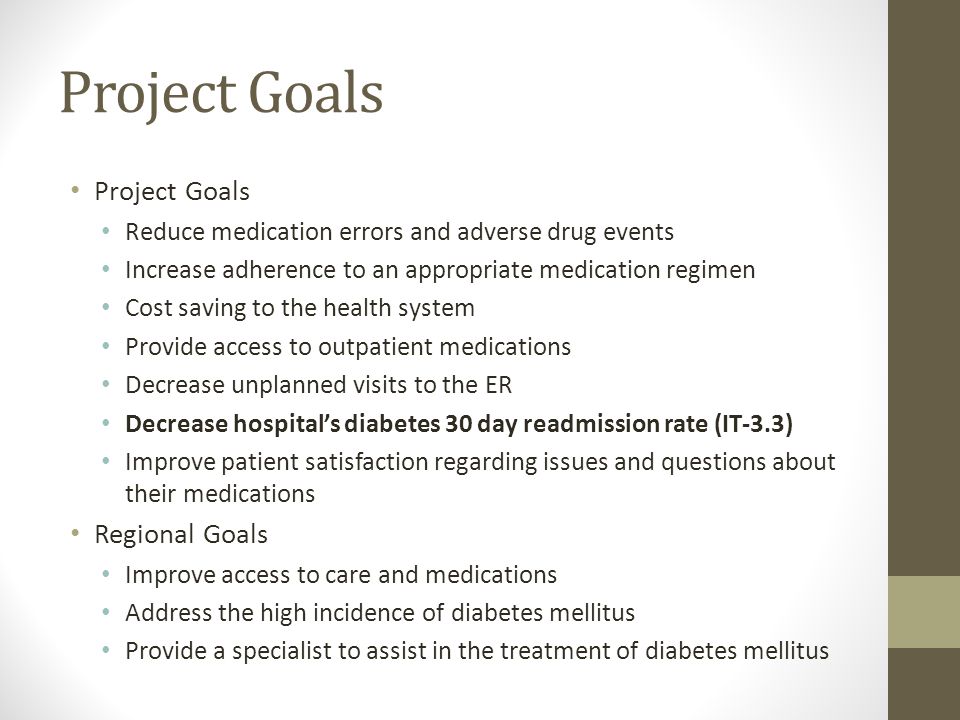 Project Goals Reduce medication errors and adverse drug events Increase adherence to an appropriate medication regimen Cost saving to the health system Provide access to outpatient medications Decrease unplanned visits to the ER Decrease hospital’s diabetes 30 day readmission rate (IT-3.3) Improve patient satisfaction regarding issues and questions about their medications Regional Goals Improve access to care and medications Address the high incidence of diabetes mellitus Provide a specialist to assist in the treatment of diabetes mellitus