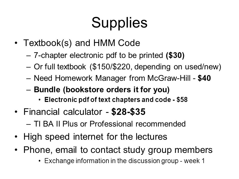 Supplies Textbook(s) and HMM Code –7-chapter electronic pdf to be printed ($30) –Or full textbook ($150/$220, depending on used/new) –Need Homework Manager from McGraw-Hill - $40 –Bundle (bookstore orders it for you) Electronic pdf of text chapters and code - $58 Financial calculator - $28-$35 –TI BA II Plus or Professional recommended High speed internet for the lectures Phone,  to contact study group members Exchange information in the discussion group - week 1