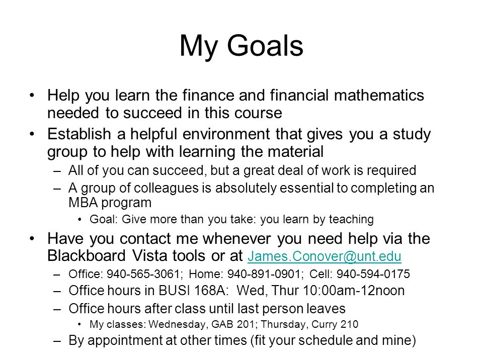 My Goals Help you learn the finance and financial mathematics needed to succeed in this course Establish a helpful environment that gives you a study group to help with learning the material –All of you can succeed, but a great deal of work is required –A group of colleagues is absolutely essential to completing an MBA program Goal: Give more than you take: you learn by teaching Have you contact me whenever you need help via the Blackboard Vista tools or at  –Office: ; Home: ; Cell: –Office hours in BUSI 168A: Wed, Thur 10:00am-12noon –Office hours after class until last person leaves My classes: Wednesday, GAB 201; Thursday, Curry 210 –By appointment at other times (fit your schedule and mine)