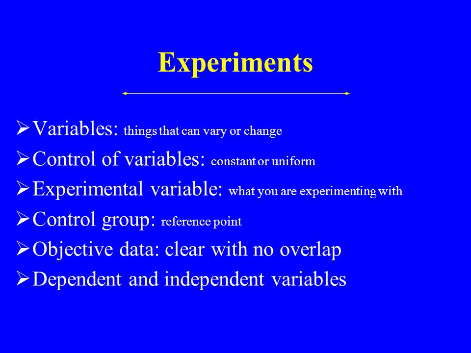 Experiments  Variables: things that can vary or change  Control of variables: constant or uniform  Experimental variable: what you are experimenting with  Control group: reference point  Objective data: clear with no overlap  Dependent and independent variables
