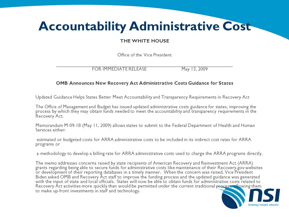 Accountability Administrative Cost THE WHITE HOUSE Office of the Vice President __________________________________________________________________ FOR IMMEDIATE RELEASE May 13, 2009 OMB Announces New Recovery Act Administrative Costs Guidance for States Updated Guidance Helps States Better Meet Accountability and Transparency Requirements in Recovery Act The Office of Management and Budget has issued updated administrative costs guidance for states, improving the process by which they may obtain funds needed to meet the accountability and transparency requirements in the Recovery Act.