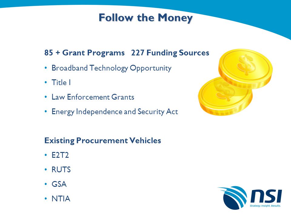 Follow the Money 85 + Grant Programs 227 Funding Sources Broadband Technology Opportunity Title I Law Enforcement Grants Energy Independence and Security Act Existing Procurement Vehicles E2T2 RUTS GSA NTIA