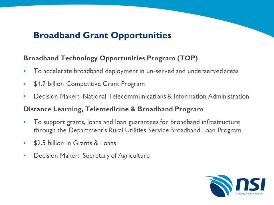 Broadband Grant Opportunities Broadband Technology Opportunities Program (TOP) To accelerate broadband deployment in un-served and underserved areas $4.7 billion Competitive Grant Program Decision Maker: National Telecommunications & Information Administration Distance Learning, Telemedicine & Broadband Program To support grants, loans and loan guarantees for broadband infrastructure through the Department’s Rural Utilities Service Broadband Loan Program $2.5 billion in Grants & Loans Decision Maker: Secretary of Agriculture