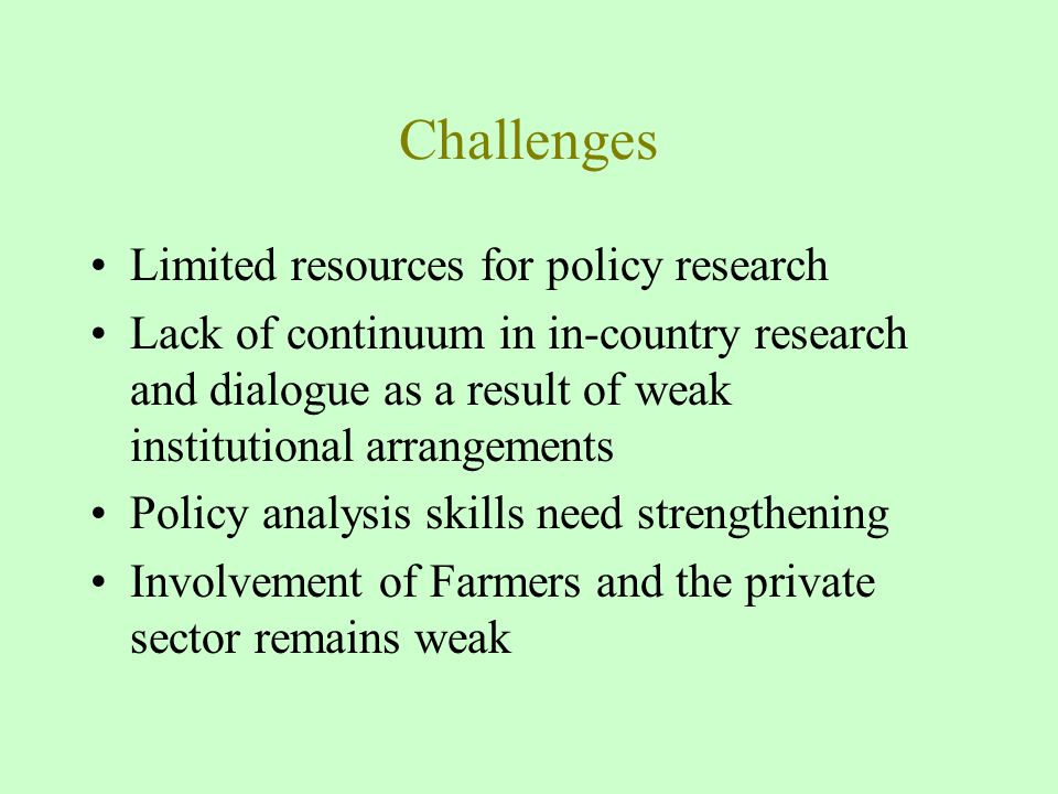 Challenges Limited resources for policy research Lack of continuum in in-country research and dialogue as a result of weak institutional arrangements Policy analysis skills need strengthening Involvement of Farmers and the private sector remains weak