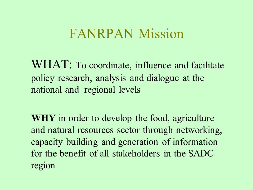 FANRPAN Mission WHAT: To coordinate, influence and facilitate policy research, analysis and dialogue at the national and regional levels WHY in order to develop the food, agriculture and natural resources sector through networking, capacity building and generation of information for the benefit of all stakeholders in the SADC region