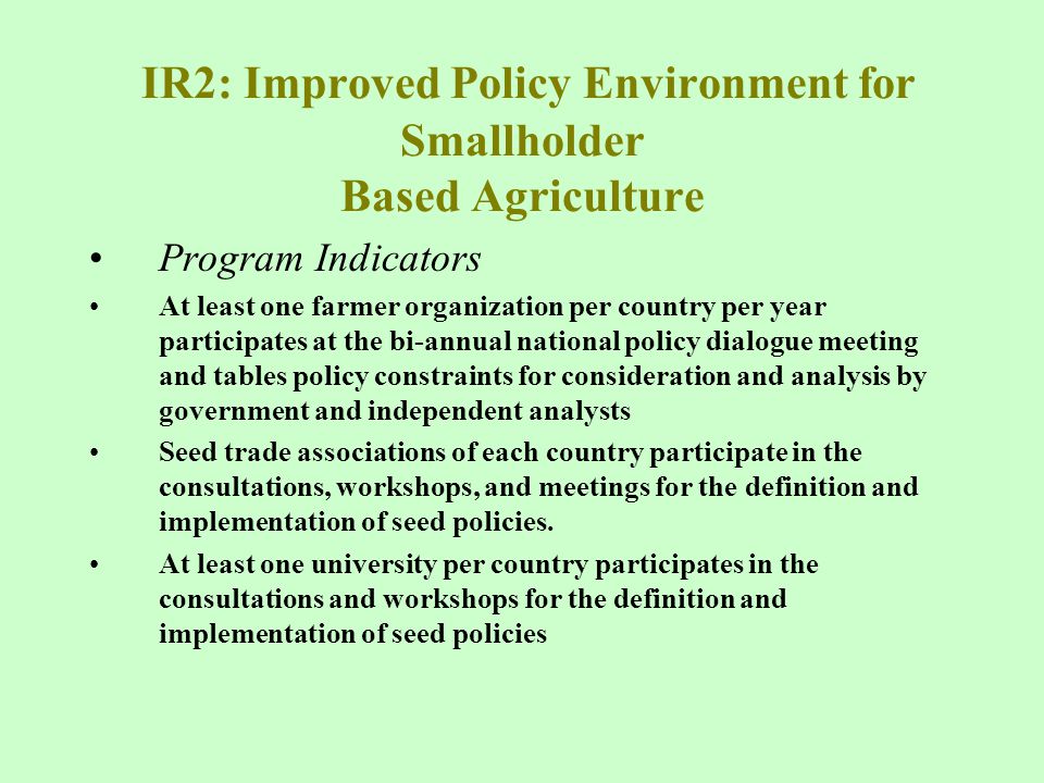 IR2: Improved Policy Environment for Smallholder Based Agriculture Program Indicators At least one farmer organization per country per year participates at the bi-annual national policy dialogue meeting and tables policy constraints for consideration and analysis by government and independent analysts Seed trade associations of each country participate in the consultations, workshops, and meetings for the definition and implementation of seed policies.