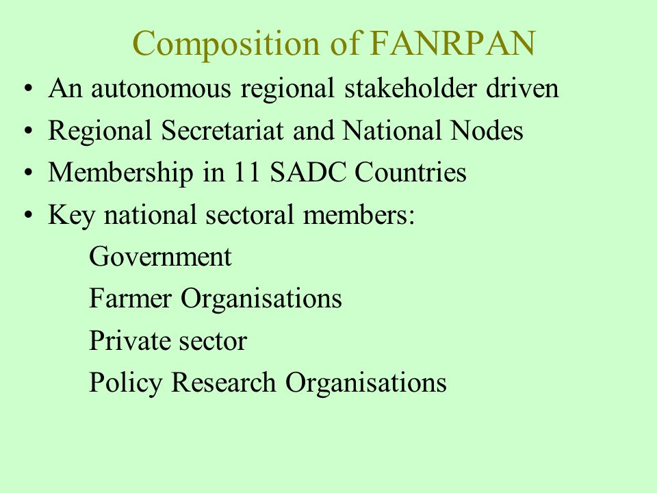 Composition of FANRPAN An autonomous regional stakeholder driven Regional Secretariat and National Nodes Membership in 11 SADC Countries Key national sectoral members: Government Farmer Organisations Private sector Policy Research Organisations