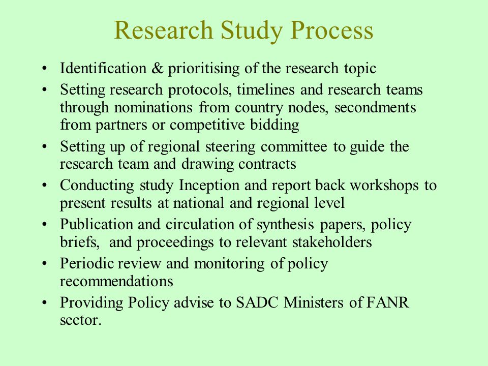 Research Study Process Identification & prioritising of the research topic Setting research protocols, timelines and research teams through nominations from country nodes, secondments from partners or competitive bidding Setting up of regional steering committee to guide the research team and drawing contracts Conducting study Inception and report back workshops to present results at national and regional level Publication and circulation of synthesis papers, policy briefs, and proceedings to relevant stakeholders Periodic review and monitoring of policy recommendations Providing Policy advise to SADC Ministers of FANR sector.