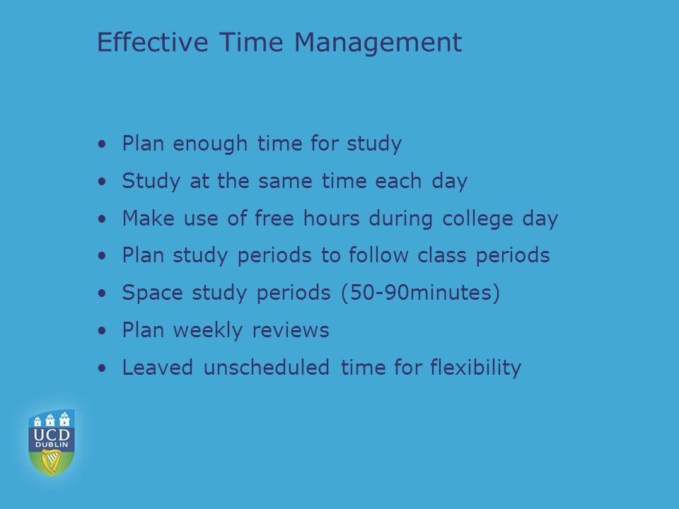 Effective Time Management Plan enough time for study Study at the same time each day Make use of free hours during college day Plan study periods to follow class periods Space study periods (50-90minutes) Plan weekly reviews Leaved unscheduled time for flexibility
