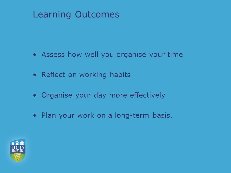Learning Outcomes Assess how well you organise your time Reflect on working habits Organise your day more effectively Plan your work on a long-term basis.