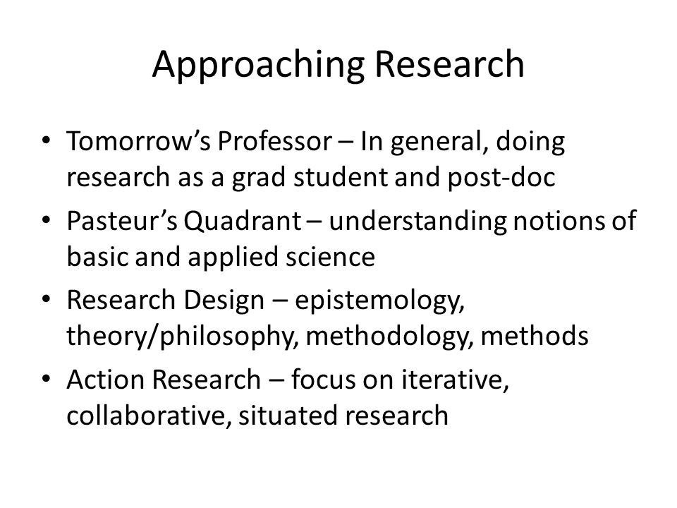 Approaching Research Tomorrow’s Professor – In general, doing research as a grad student and post-doc Pasteur’s Quadrant – understanding notions of basic and applied science Research Design – epistemology, theory/philosophy, methodology, methods Action Research – focus on iterative, collaborative, situated research