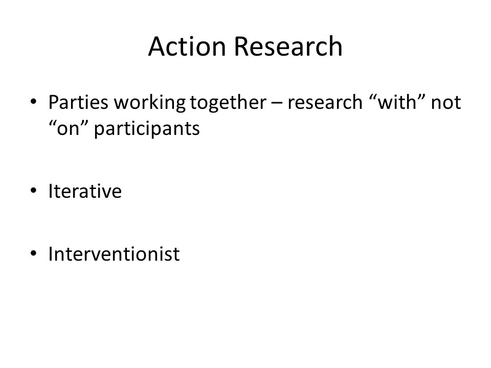 Action Research Parties working together – research with not on participants Iterative Interventionist