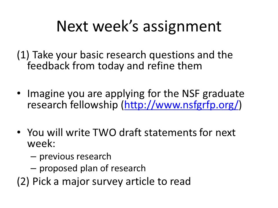 Next week’s assignment (1) Take your basic research questions and the feedback from today and refine them Imagine you are applying for the NSF graduate research fellowship (  You will write TWO draft statements for next week: – previous research – proposed plan of research (2) Pick a major survey article to read