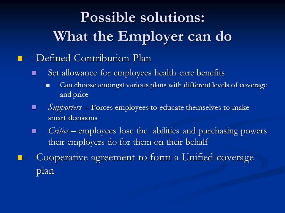 Possible solutions: What the Employer can do Defined Contribution Plan Defined Contribution Plan Set allowance for employees health care benefits Set allowance for employees health care benefits Can choose amongst various plans with different levels of coverage and price Can choose amongst various plans with different levels of coverage and price Supporters – Forces employees to educate themselves to make smart decisions Supporters – Forces employees to educate themselves to make smart decisions Critics – employees lose the abilities and purchasing powers their employers do for them on their behalf Critics – employees lose the abilities and purchasing powers their employers do for them on their behalf Cooperative agreement to form a Unified coverage plan Cooperative agreement to form a Unified coverage plan