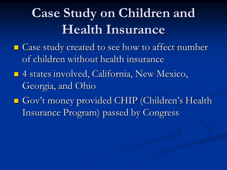Case Study on Children and Health Insurance Case study created to see how to affect number of children without health insurance Case study created to see how to affect number of children without health insurance 4 states involved, California, New Mexico, Georgia, and Ohio 4 states involved, California, New Mexico, Georgia, and Ohio Gov’t money provided CHIP (Children’s Health Insurance Program) passed by Congress Gov’t money provided CHIP (Children’s Health Insurance Program) passed by Congress