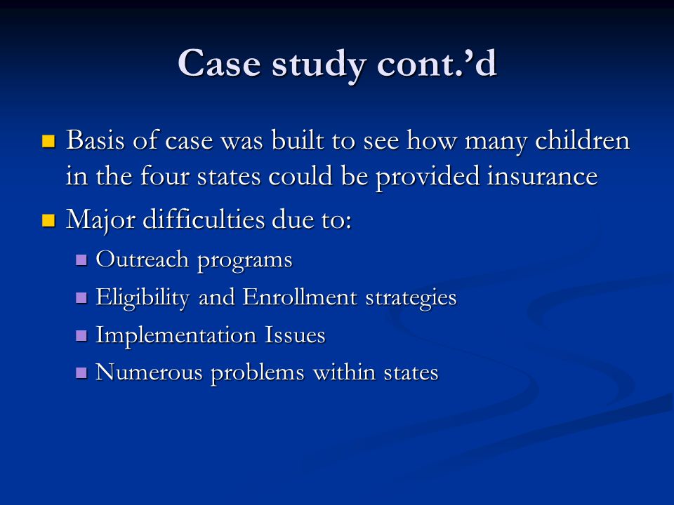 Case study cont.’d Basis of case was built to see how many children in the four states could be provided insurance Basis of case was built to see how many children in the four states could be provided insurance Major difficulties due to: Major difficulties due to: Outreach programs Outreach programs Eligibility and Enrollment strategies Eligibility and Enrollment strategies Implementation Issues Implementation Issues Numerous problems within states Numerous problems within states