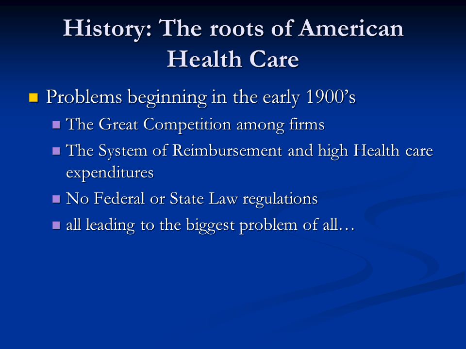 History: The roots of American Health Care Problems beginning in the early 1900’s Problems beginning in the early 1900’s The Great Competition among firms The Great Competition among firms The System of Reimbursement and high Health care expenditures The System of Reimbursement and high Health care expenditures No Federal or State Law regulations No Federal or State Law regulations all leading to the biggest problem of all… all leading to the biggest problem of all…
