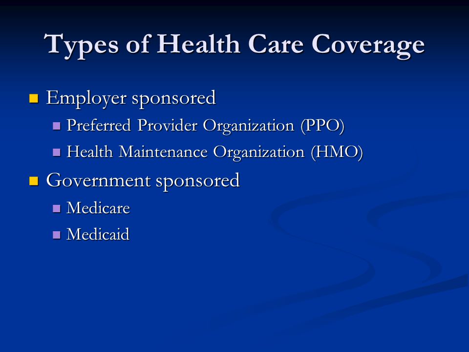 Types of Health Care Coverage Employer sponsored Employer sponsored Preferred Provider Organization (PPO) Preferred Provider Organization (PPO) Health Maintenance Organization (HMO) Health Maintenance Organization (HMO) Government sponsored Government sponsored Medicare Medicare Medicaid Medicaid