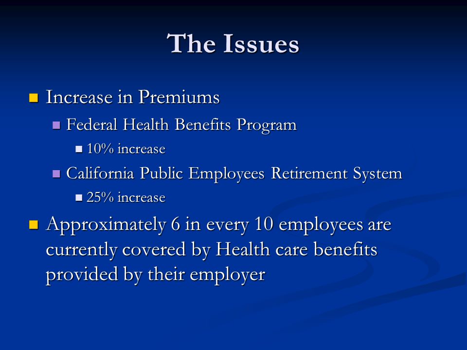 The Issues Increase in Premiums Increase in Premiums Federal Health Benefits Program Federal Health Benefits Program 10% increase 10% increase California Public Employees Retirement System California Public Employees Retirement System 25% increase 25% increase Approximately 6 in every 10 employees are currently covered by Health care benefits provided by their employer Approximately 6 in every 10 employees are currently covered by Health care benefits provided by their employer