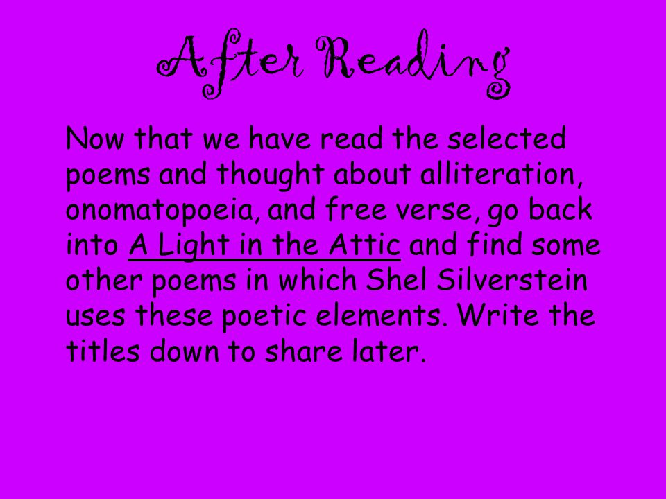 After Reading Now that we have read the selected poems and thought about alliteration, onomatopoeia, and free verse, go back into A Light in the Attic and find some other poems in which Shel Silverstein uses these poetic elements.