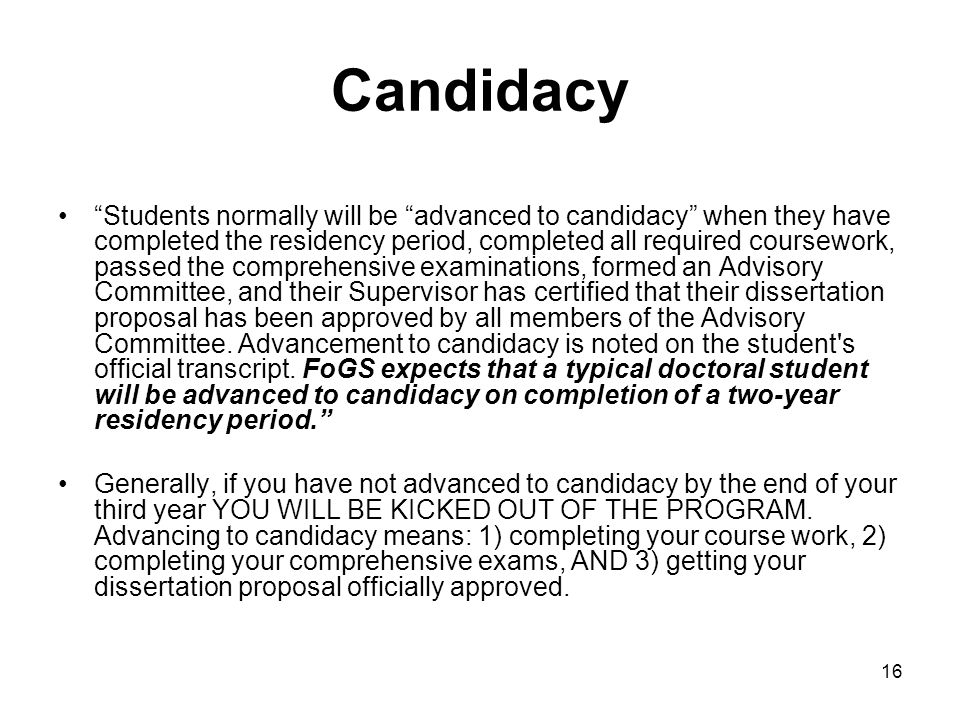 16 Candidacy Students normally will be advanced to candidacy when they have completed the residency period, completed all required coursework, passed the comprehensive examinations, formed an Advisory Committee, and their Supervisor has certified that their dissertation proposal has been approved by all members of the Advisory Committee.