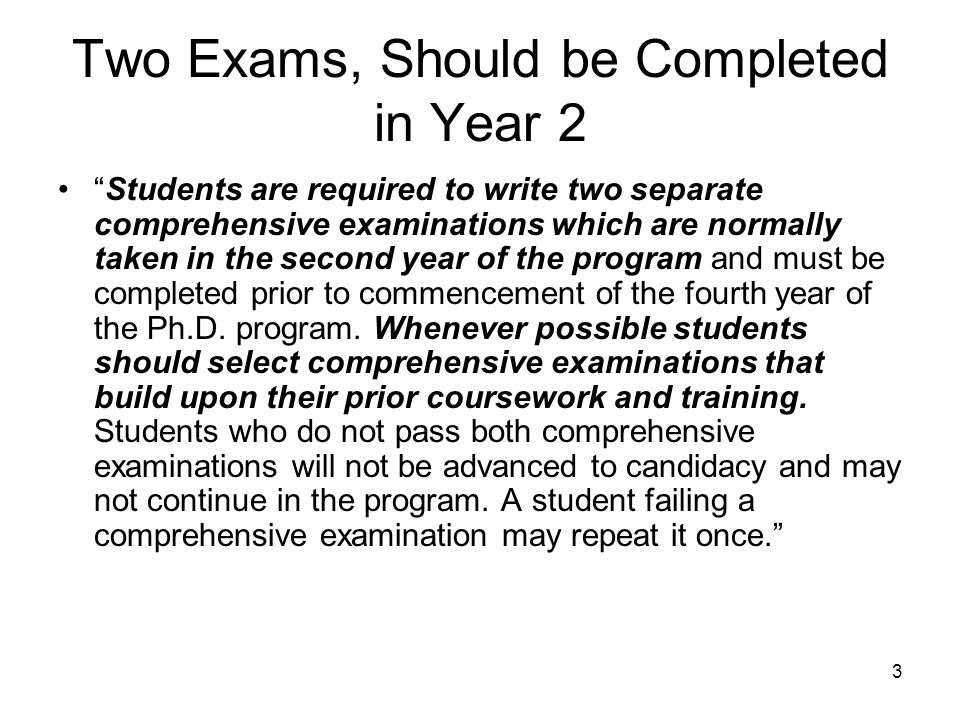 3 Two Exams, Should be Completed in Year 2 Students are required to write two separate comprehensive examinations which are normally taken in the second year of the program and must be completed prior to commencement of the fourth year of the Ph.D.