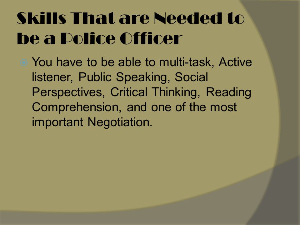 Skills That are Needed to be a Police Officer  You have to be able to multi-task, Active listener, Public Speaking, Social Perspectives, Critical Thinking, Reading Comprehension, and one of the most important Negotiation.