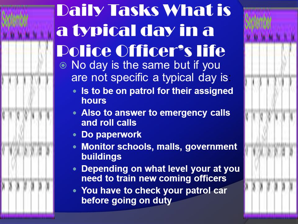 Daily Tasks What is a typical day in a Police Officer’s life  No day is the same but if you are not specific a typical day is: Is to be on patrol for their assigned hours Also to answer to emergency calls and roll calls Do paperwork Monitor schools, malls, government buildings Depending on what level your at you need to train new coming officers You have to check your patrol car before going on duty