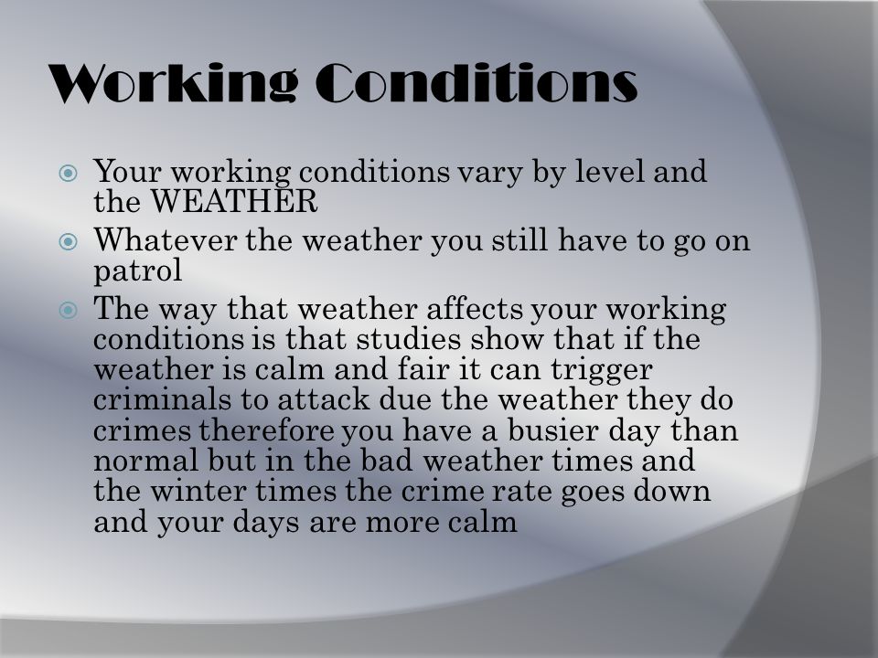 Working Conditions YYour working conditions vary by level and the WEATHER WWhatever the weather you still have to go on patrol TThe way that weather affects your working conditions is that studies show that if the weather is calm and fair it can trigger criminals to attack due the weather they do crimes therefore you have a busier day than normal but in the bad weather times and the winter times the crime rate goes down and your days are more calm