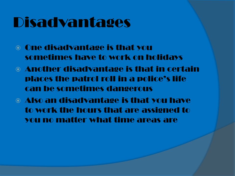 Disadvantages  One disadvantage is that you sometimes have to work on holidays  Another disadvantage is that in certain places the patrol roll in a police’s life can be sometimes dangerous  Also an disadvantage is that you have to work the hours that are assigned to you no matter what time areas are