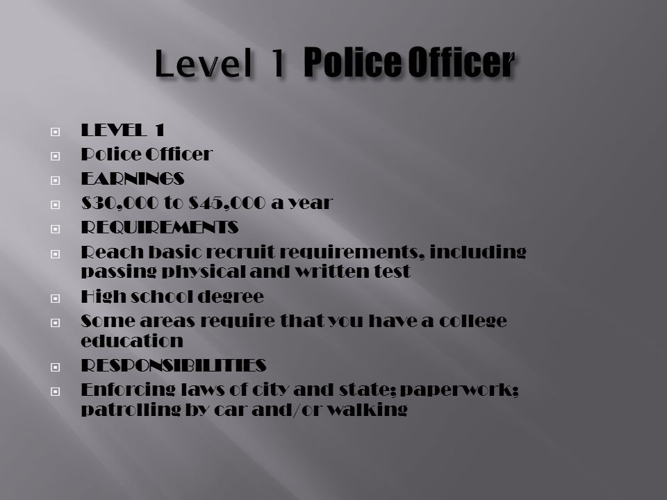  LEVEL 1  Police Officer  EARNINGS  $30,000 to $45,000 a year  REQUIREMENTS  Reach basic recruit requirements, including passing physical and written test  High school degree  Some areas require that you have a college education  RESPONSIBILITIES  Enforcing laws of city and state; paperwork; patrolling by car and/or walking
