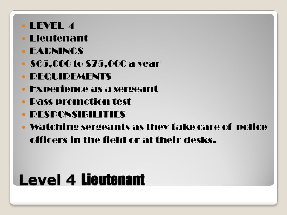 Level 4 Lieutenant LEVEL 4 Lieutenant EARNINGS $65,000 to $75,000 a year REQUIREMENTS Experience as a sergeant Pass promotion test RESPONSIBILITIES Watching sergeants as they take care of police officers in the field or at their desks.