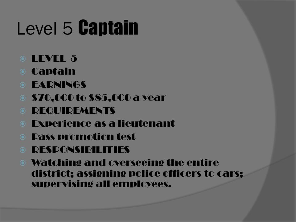 Level 5 Captain  LEVEL 5  Captain  EARNINGS  $70,000 to $85,000 a year  REQUIREMENTS  Experience as a lieutenant  Pass promotion test  RESPONSIBILITIES  Watching and overseeing the entire district; assigning police officers to cars; supervising all employees.