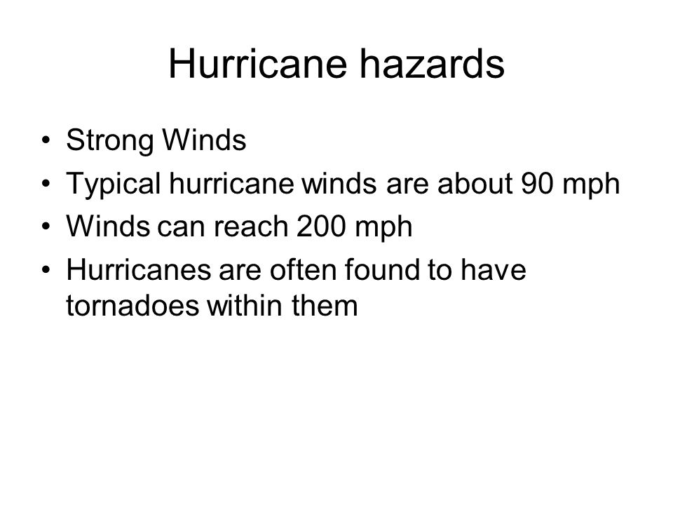 Hurricane hazards Strong Winds Typical hurricane winds are about 90 mph Winds can reach 200 mph Hurricanes are often found to have tornadoes within them