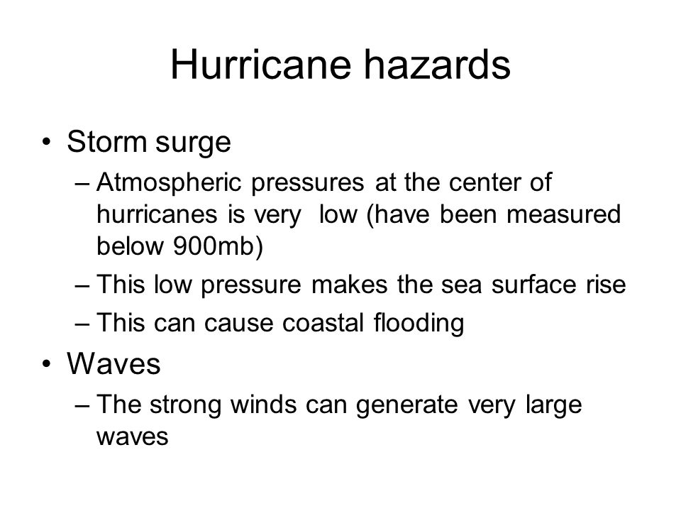 Hurricane hazards Storm surge –Atmospheric pressures at the center of hurricanes is very low (have been measured below 900mb) –This low pressure makes the sea surface rise –This can cause coastal flooding Waves –The strong winds can generate very large waves