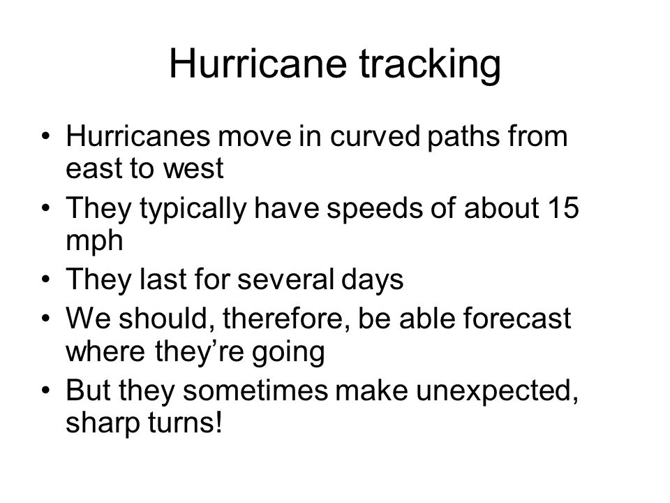 Hurricane tracking Hurricanes move in curved paths from east to west They typically have speeds of about 15 mph They last for several days We should, therefore, be able forecast where they’re going But they sometimes make unexpected, sharp turns!
