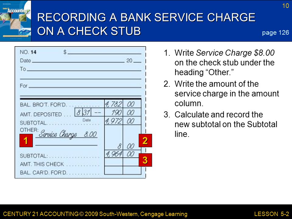 CENTURY 21 ACCOUNTING © 2009 South-Western, Cengage Learning 10 LESSON Write Service Charge $8.00 on the check stub under the heading Other. RECORDING A BANK SERVICE CHARGE ON A CHECK STUB page Write the amount of the service charge in the amount column.