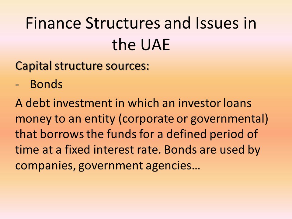 Finance Structures and Issues in the UAE Capital structure sources: -Bonds A debt investment in which an investor loans money to an entity (corporate or governmental) that borrows the funds for a defined period of time at a fixed interest rate.