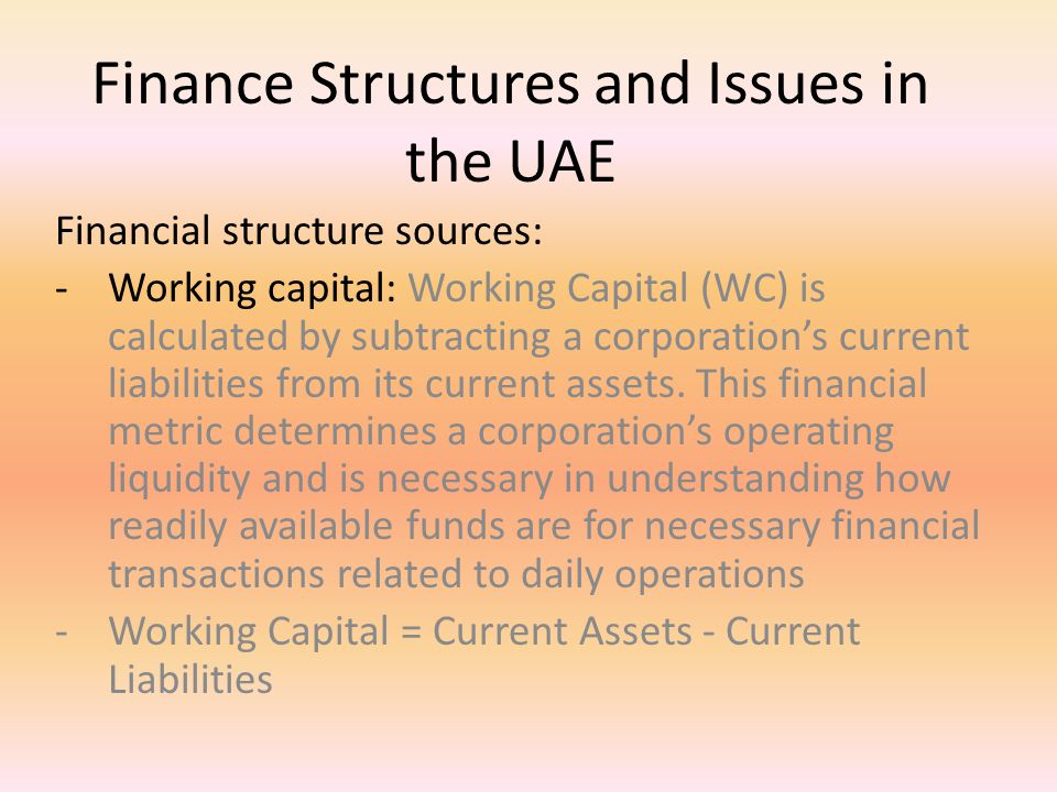Finance Structures and Issues in the UAE Financial structure sources: -Working capital: Working Capital (WC) is calculated by subtracting a corporation’s current liabilities from its current assets.