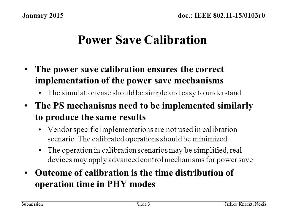 Submission doc.: IEEE /0103r0January 2015 Jarkko Kneckt, NokiaSlide 3 Power Save Calibration The power save calibration ensures the correct implementation of the power save mechanisms The simulation case should be simple and easy to understand The PS mechanisms need to be implemented similarly to produce the same results Vendor specific implementations are not used in calibration scenario.