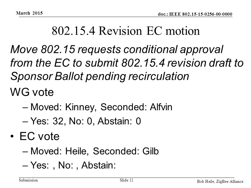 doc.: IEEE Submission March 2015 Bob Heile, ZigBee Alliance Revision EC motion Move requests conditional approval from the EC to submit revision draft to Sponsor Ballot pending recirculation WG vote –Moved: Kinney, Seconded: Alfvin –Yes: 32, No: 0, Abstain: 0 EC vote –Moved: Heile, Seconded: Gilb –Yes:, No:, Abstain: Slide 11