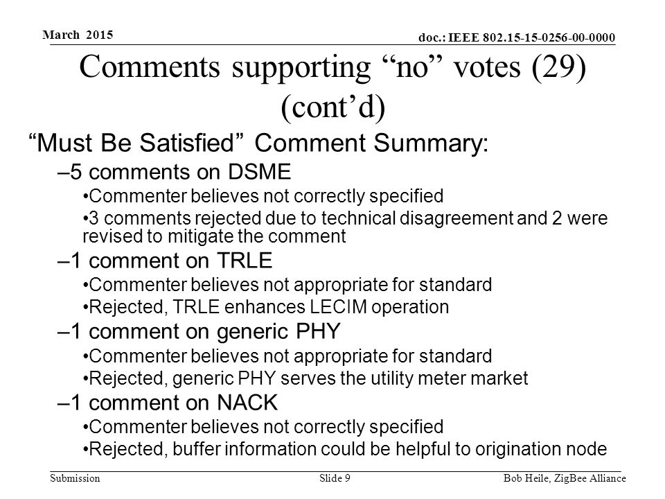 doc.: IEEE Submission March 2015 Comments supporting no votes (29) (cont’d) Must Be Satisfied Comment Summary: –5 comments on DSME Commenter believes not correctly specified 3 comments rejected due to technical disagreement and 2 were revised to mitigate the comment –1 comment on TRLE Commenter believes not appropriate for standard Rejected, TRLE enhances LECIM operation –1 comment on generic PHY Commenter believes not appropriate for standard Rejected, generic PHY serves the utility meter market –1 comment on NACK Commenter believes not correctly specified Rejected, buffer information could be helpful to origination node Bob Heile, ZigBee Alliance Slide 9