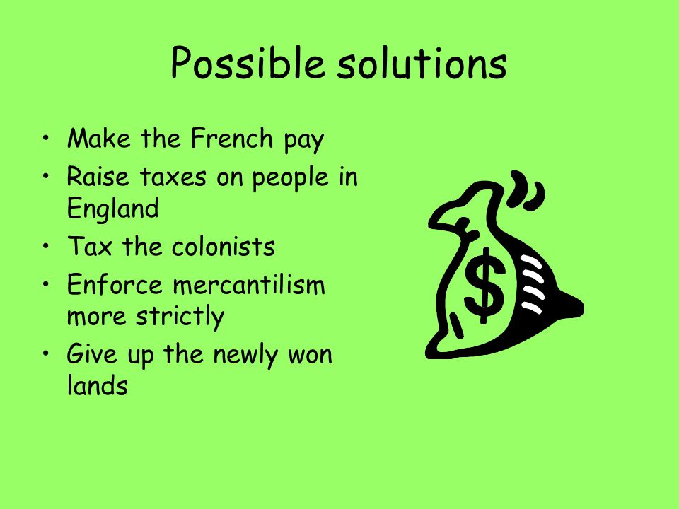 Possible solutions Make the French pay Raise taxes on people in England Tax the colonists Enforce mercantilism more strictly Give up the newly won lands