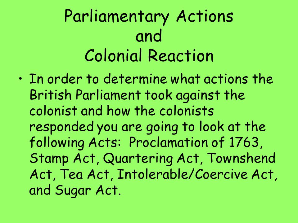 Parliamentary Actions and Colonial Reaction In order to determine what actions the British Parliament took against the colonist and how the colonists responded you are going to look at the following Acts: Proclamation of 1763, Stamp Act, Quartering Act, Townshend Act, Tea Act, Intolerable/Coercive Act, and Sugar Act.