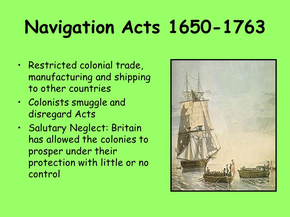 Navigation Acts Restricted colonial trade, manufacturing and shipping to other countries Colonists smuggle and disregard Acts Salutary Neglect: Britain has allowed the colonies to prosper under their protection with little or no control