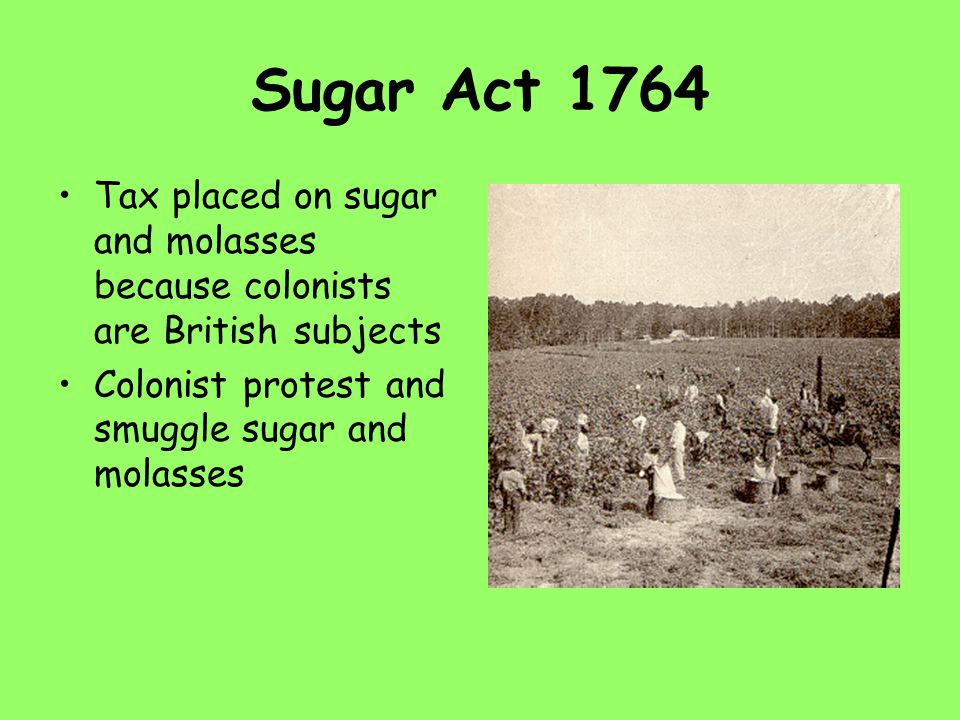 Sugar Act 1764 Tax placed on sugar and molasses because colonists are British subjects Colonist protest and smuggle sugar and molasses