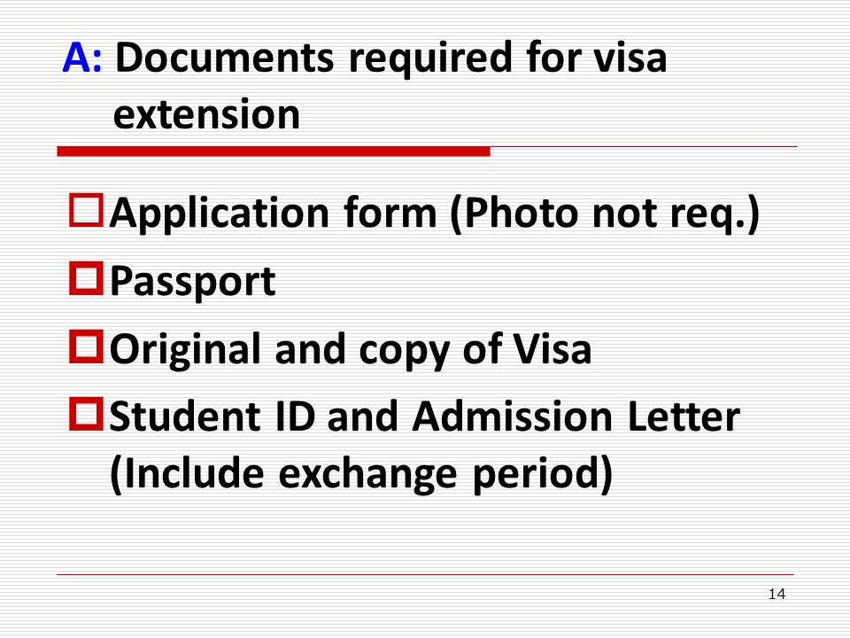 14  Application form (Photo not req.)  Passport  Original and copy of Visa  Student ID and Admission Letter (Include exchange period) A: Documents required for visa extension