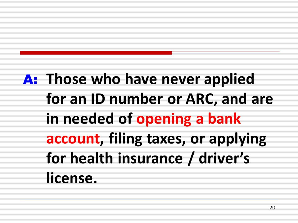 20 A: Those who have never applied for an ID number or ARC, and are in needed of opening a bank account, filing taxes, or applying for health insurance / driver’s license.