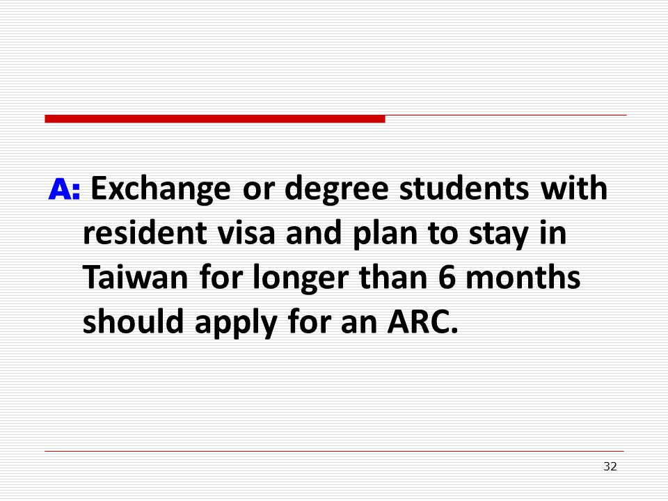 32 A: Exchange or degree students with resident visa and plan to stay in Taiwan for longer than 6 months should apply for an ARC.