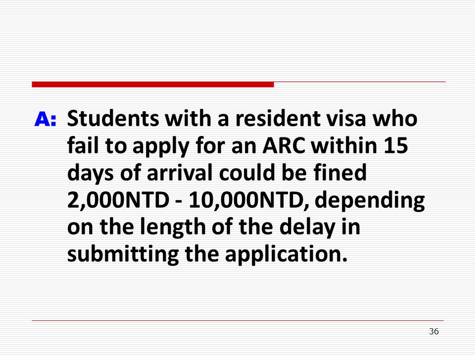 36 A: Students with a resident visa who fail to apply for an ARC within 15 days of arrival could be fined 2,000NTD - 10,000NTD, depending on the length of the delay in submitting the application.